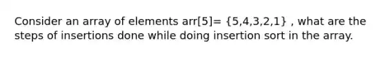 Consider an array of elements arr[5]= (5,4,3,2,1) , what are the steps of insertions done while doing insertion sort in the array.