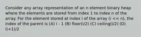 Consider any array representation of an n element binary heap where the elements are stored from index 1 to index n of the array. For the element stored at index i of the array (i <= n), the index of the parent is (A) i - 1 (B) floor(i/2) (C) ceiling(i/2) (D) (i+1)/2