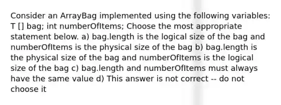 Consider an ArrayBag implemented using the following variables: T ​[] bag; int numberOfItems; Choose the most appropriate statement below. a) bag.length is the logical size of the bag and numberOfItems is the physical size of the bag b) bag.length is the physical size of the bag and numberOfItems is the logical size of the bag c) bag.length and numberOfItems must always have the same value d) This answer is not correct -- do not choose it