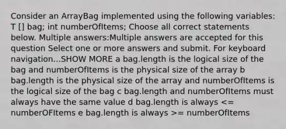 Consider an ArrayBag implemented using the following variables: T ​[] bag; int numberOfItems; Choose all correct statements below. Multiple answers:Multiple answers are accepted for this question Select one or more answers and submit. For keyboard navigation...SHOW MORE a bag.length is the logical size of the bag and numberOfItems is the physical size of the array b bag.length is the physical size of the array and numberOfItems is the logical size of the bag c bag.length and numberOfItems must always have the same value d bag.length is always = numberOfItems