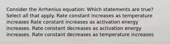 Consider the Arrhenius equation: Which statements are true? Select all that apply. Rate constant increases as temperature increases Rate constant increases as activation energy increases. Rate constant decreases as activation energy increases. Rate constant decreases as temperature increases