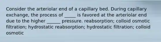 Consider the arteriolar end of a capillary bed. During capillary exchange, the process of _____ is favored at the arteriolar end due to the higher ______ pressure. reabsorption; colloid osmotic filtration; hydrostatic reabsorption; hydrostatic filtration; colloid osmotic