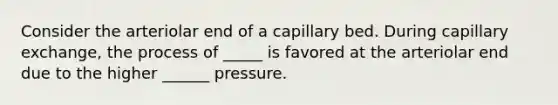 Consider the arteriolar end of a capillary bed. During capillary exchange, the process of _____ is favored at the arteriolar end due to the higher ______ pressure.