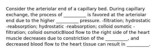 Consider the arteriolar end of a capillary bed. During capillary exchange, the process of __________ is favored at the arteriolar end due to the higher __________ pressure. -filtration; hydrostatic -reabsorption; hydrostatic -reabsorption; colloid osmotic -filtration; colloid osmoticBlood flow to the right side of <a href='https://www.questionai.com/knowledge/kya8ocqc6o-the-heart' class='anchor-knowledge'>the heart</a> muscle decreases due to constriction of the __________, and decreased blood flow to the heart tissue can result in __________.