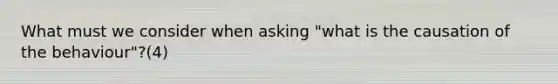 What must we consider when asking "what is the causation of the behaviour"?(4)