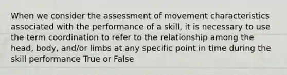 When we consider the assessment of movement characteristics associated with the performance of a skill, it is necessary to use the term coordination to refer to the relationship among the head, body, and/or limbs at any specific point in time during the skill performance True or False