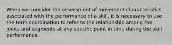 When we consider the assessment of movement characteristics associated with the performance of a skill, it is necessary to use the term coordination to refer to the relationship among the joints and segments at any specific point in time during the skill performance.