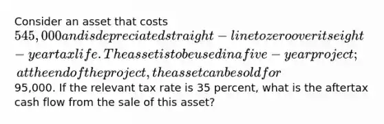 Consider an asset that costs 545,000 and is depreciated straight-line to zero over its eight-year tax life. The asset is to be used in a five-year project; at the end of the project, the asset can be sold for95,000. If the relevant tax rate is 35 percent, what is the aftertax cash flow from the sale of this asset?