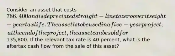 Consider an asset that costs 786,400 and is depreciated straight-line to zero over its eight-year tax life. The asset is to be used in a five-year project; at the end of the project, the asset can be sold for135,800. If the relevant tax rate is 40 percent, what is the aftertax cash flow from the sale of this asset?