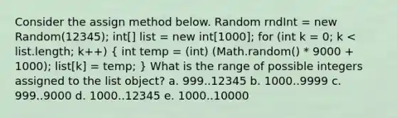 Consider the assign method below. Random rndInt = new Random(12345); int[] list = new int[1000]; for (int k = 0; k < list.length; k++) ( int temp = (int) (Math.random() * 9000 + 1000); list[k] = temp; ) What is the range of possible integers assigned to the list object? a. 999..12345 b. 1000..9999 c. 999..9000 d. 1000..12345 e. 1000..10000