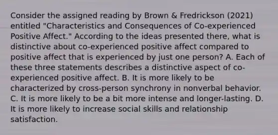 Consider the assigned reading by Brown & Fredrickson (2021) entitled "Characteristics and Consequences of Co-experienced Positive Affect." According to the ideas presented there, what is distinctive about co-experienced positive affect compared to positive affect that is experienced by just one person? A. Each of these three statements describes a distinctive aspect of co-experienced positive affect. B. It is more likely to be characterized by cross-person synchrony in nonverbal behavior. C. It is more likely to be a bit more intense and longer-lasting. D. It is more likely to increase social skills and relationship satisfaction.