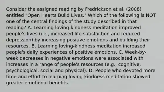 Consider the assigned reading by Fredrickson et al. (2008) entitled "Open Hearts Build Lives." Which of the following is NOT one of the central findings of the study described in that reading? A. Learning loving-kindness meditation improved people's lives (i.e., increased life satisfaction and reduced depression) by increasing positive emotions and building their resources. B. Learning loving-kindness meditation increased people's daily experiences of positive emotions. C. Week-by-week decreases in negative emotions were associated with increases in a range of people's resources (e.g., cognitive, psychological, social and physical). D. People who devoted more time and effort to learning loving-kindness meditation showed greater emotional benefits.