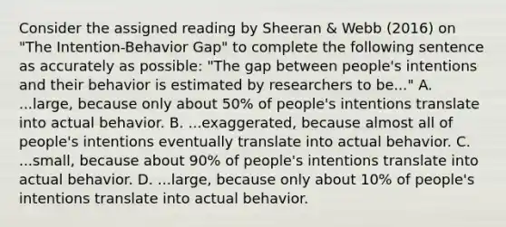 Consider the assigned reading by Sheeran & Webb (2016) on "The Intention-Behavior Gap" to complete the following sentence as accurately as possible: "The gap between people's intentions and their behavior is estimated by researchers to be..." A. ...large, because only about 50% of people's intentions translate into actual behavior. B. ...exaggerated, because almost all of people's intentions eventually translate into actual behavior. C. ...small, because about 90% of people's intentions translate into actual behavior. D. ...large, because only about 10% of people's intentions translate into actual behavior.