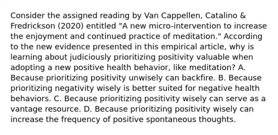 Consider the assigned reading by Van Cappellen, Catalino & Fredrickson (2020) entitled "A new micro-intervention to increase the enjoyment and continued practice of meditation." According to the new evidence presented in this empirical article, why is learning about judiciously prioritizing positivity valuable when adopting a new positive health behavior, like meditation? A. Because prioritizing positivity unwisely can backfire. B. Because prioritizing negativity wisely is better suited for negative health behaviors. C. Because prioritizing positivity wisely can serve as a vantage resource. D. Because prioritizing positivity wisely can increase the frequency of positive spontaneous thoughts.