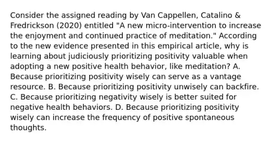 Consider the assigned reading by Van Cappellen, Catalino & Fredrickson (2020) entitled "A new micro-intervention to increase the enjoyment and continued practice of meditation." According to the new evidence presented in this empirical article, why is learning about judiciously prioritizing positivity valuable when adopting a new positive health behavior, like meditation? A. Because prioritizing positivity wisely can serve as a vantage resource. B. Because prioritizing positivity unwisely can backfire. C. Because prioritizing negativity wisely is better suited for negative health behaviors. D. Because prioritizing positivity wisely can increase the frequency of positive spontaneous thoughts.