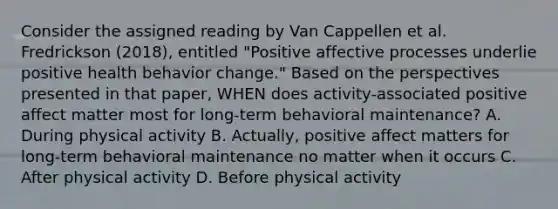 Consider the assigned reading by Van Cappellen et al. Fredrickson (2018), entitled "Positive affective processes underlie positive health behavior change." Based on the perspectives presented in that paper, WHEN does activity-associated positive affect matter most for long-term behavioral maintenance? A. During physical activity B. Actually, positive affect matters for long-term behavioral maintenance no matter when it occurs C. After physical activity D. Before physical activity