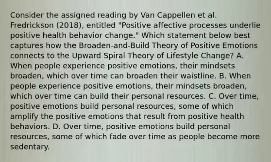 Consider the assigned reading by Van Cappellen et al. Fredrickson (2018), entitled "Positive affective processes underlie positive health behavior change." Which statement below best captures how the Broaden-and-Build Theory of Positive Emotions connects to the Upward Spiral Theory of Lifestyle Change? A. When people experience positive emotions, their mindsets broaden, which over time can broaden their waistline. B. When people experience positive emotions, their mindsets broaden, which over time can build their personal resources. C. Over time, positive emotions build personal resources, some of which amplify the positive emotions that result from positive health behaviors. D. Over time, positive emotions build personal resources, some of which fade over time as people become more sedentary.