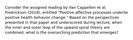 Consider the assigned reading by Van Cappellen et al. Fredrickson (2018), entitled "Positive affective processes underlie positive health behavior change." Based on the perspectives presented in that paper and underscored during lecture, when the inner and outer loop of the upward spiral theory are combined, what is the overarching prediction that emerges?