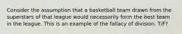 Consider the assumption that a basketball team drawn from the superstars of that league would necessarily form the best team in the league. This is an example of the fallacy of division. T/F?