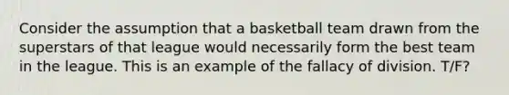 Consider the assumption that a basketball team drawn from the superstars of that league would necessarily form the best team in the league. This is an example of the fallacy of division. T/F?