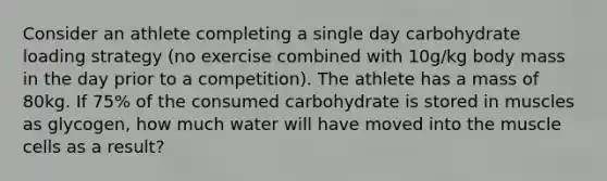 Consider an athlete completing a single day carbohydrate loading strategy (no exercise combined with 10g/kg body mass in the day prior to a competition). The athlete has a mass of 80kg. If 75% of the consumed carbohydrate is stored in muscles as glycogen, how much water will have moved into the muscle cells as a result?