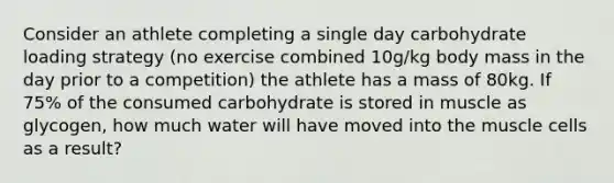 Consider an athlete completing a single day carbohydrate loading strategy (no exercise combined 10g/kg body mass in the day prior to a competition) the athlete has a mass of 80kg. If 75% of the consumed carbohydrate is stored in muscle as glycogen, how much water will have moved into the muscle cells as a result?