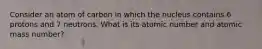 Consider an atom of carbon in which the nucleus contains 6 protons and 7 neutrons. What is its atomic number and atomic mass number?