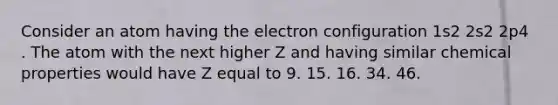 Consider an atom having the electron configuration 1s2 2s2 2p4 . The atom with the next higher Z and having similar chemical properties would have Z equal to 9. 15. 16. 34. 46.