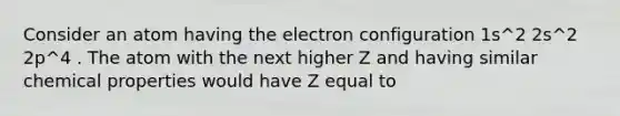 Consider an atom having the electron configuration 1s^2 2s^2 2p^4 . The atom with the next higher Z and having similar chemical properties would have Z equal to