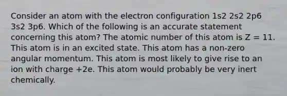 Consider an atom with the electron configuration 1s2 2s2 2p6 3s2 3p6. Which of the following is an accurate statement concerning this atom? The atomic number of this atom is Z = 11. This atom is in an excited state. This atom has a non-zero angular momentum. This atom is most likely to give rise to an ion with charge +2e. This atom would probably be very inert chemically.