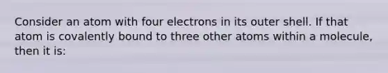 Consider an atom with four electrons in its outer shell. If that atom is covalently bound to three other atoms within a molecule, then it is: