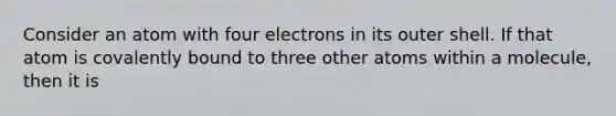 Consider an atom with four electrons in its outer shell. If that atom is covalently bound to three other atoms within a molecule, then it is