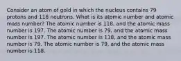 Consider an atom of gold in which the nucleus contains 79 protons and 118 neutrons. What is its atomic number and atomic mass number? The atomic number is 118, and the atomic mass number is 197. The atomic number is 79, and the atomic mass number is 197. The atomic number is 118, and the atomic mass number is 79. The atomic number is 79, and the atomic mass number is 118.