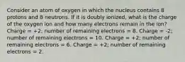 Consider an atom of oxygen in which the nucleus contains 8 protons and 8 neutrons. If it is doubly ionized, what is the charge of the oxygen ion and how many electrons remain in the ion? Charge = +2; number of remaining electrons = 8. Charge = -2; number of remaining electrons = 10. Charge = +2; number of remaining electrons = 6. Charge = +2; number of remaining electrons = 2.