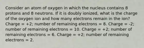 Consider an atom of oxygen in which the nucleus contains 8 protons and 8 neutrons. If it is doubly ionized, what is the charge of the oxygen ion and how many electrons remain in the ion? Charge = +2; number of remaining electrons = 8. Charge = -2; number of remaining electrons = 10. Charge = +2; number of remaining electrons = 6. Charge = +2; number of remaining electrons = 2.