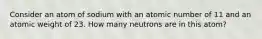 Consider an atom of sodium with an atomic number of 11 and an atomic weight of 23. How many neutrons are in this atom?