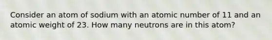 Consider an atom of sodium with an atomic number of 11 and an atomic weight of 23. How many neutrons are in this atom?