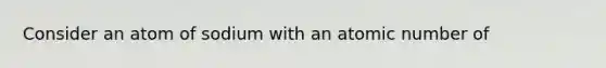 Consider an atom of sodium with an atomic number of