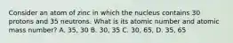 Consider an atom of zinc in which the nucleus contains 30 protons and 35 neutrons. What is its atomic number and atomic mass number? A. 35, 30 B. 30, 35 C. 30, 65, D. 35, 65