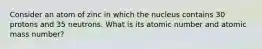 Consider an atom of zinc in which the nucleus contains 30 protons and 35 neutrons. What is its atomic number and atomic mass number?