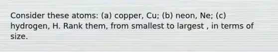 Consider these atoms: (a) copper, Cu; (b) neon, Ne; (c) hydrogen, H. Rank them, from smallest to largest , in terms of size.