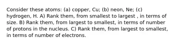 Consider these atoms: (a) copper, Cu; (b) neon, Ne; (c) hydrogen, H. A) Rank them, from smallest to largest , in terms of size. B) Rank them, from largest to smallest, in terms of number of protons in the nucleus. C) Rank them, from largest to smallest, in terms of number of electrons.