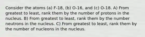 Consider the atoms (a) F-18, (b) O-16, and (c) O-18. A) From greatest to least, rank them by the number of protons in the nucleus. B) From greatest to least, rank them by the number neutrons in the nucleus. C) From greatest to least, rank them by the number of nucleons in the nucleus.