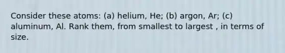 Consider these atoms: (a) helium, He; (b) argon, Ar; (c) aluminum, Al. Rank them, from smallest to largest , in terms of size.