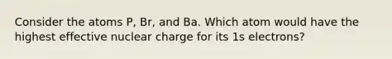 Consider the atoms P, Br, and Ba. Which atom would have the highest effective nuclear charge for its 1s electrons?