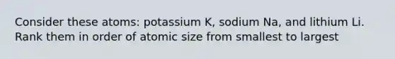 Consider these atoms: potassium K, sodium Na, and lithium Li. Rank them in order of atomic size from smallest to largest