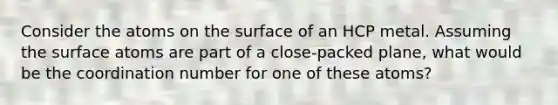 Consider the atoms on the surface of an HCP metal. Assuming the surface atoms are part of a close-packed plane, what would be the coordination number for one of these atoms?