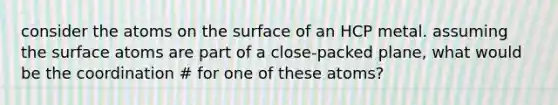 consider the atoms on the surface of an HCP metal. assuming the surface atoms are part of a close-packed plane, what would be the coordination # for one of these atoms?