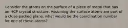 Consider the atoms on the surface of a piece of metal that has an HCP crystal structure. Assuming the surface atoms are part of a close-packed plane, what would be the coordination number for one of these atoms?