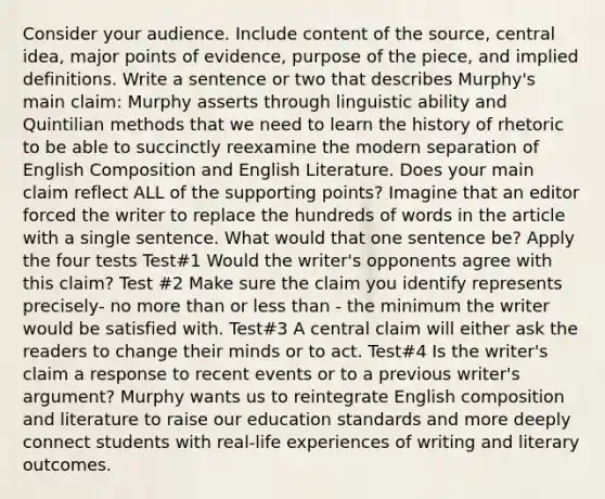 Consider your audience. Include content of the source, central idea, major points of evidence, purpose of the piece, and implied definitions. Write a sentence or two that describes Murphy's main claim: Murphy asserts through linguistic ability and Quintilian methods that we need to learn the history of rhetoric to be able to succinctly reexamine the modern separation of English Composition and English Literature. Does your main claim reflect ALL of the supporting points? Imagine that an editor forced the writer to replace the hundreds of words in the article with a single sentence. What would that one sentence be? Apply the four tests Test#1 Would the writer's opponents agree with this claim? Test #2 Make sure the claim you identify represents precisely- no more than or less than - the minimum the writer would be satisfied with. Test#3 A central claim will either ask the readers to change their minds or to act. Test#4 Is the writer's claim a response to recent events or to a previous writer's argument? Murphy wants us to reintegrate English composition and literature to raise our education standards and more deeply connect students with real-life experiences of writing and literary outcomes.